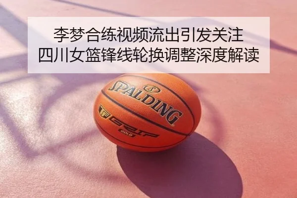 李梦合练视频流出引发关注 四川女篮锋线轮换调整深度解读