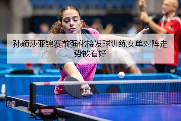 孙颖莎亚锦赛前强化接发球训练女单对阵走势被看好