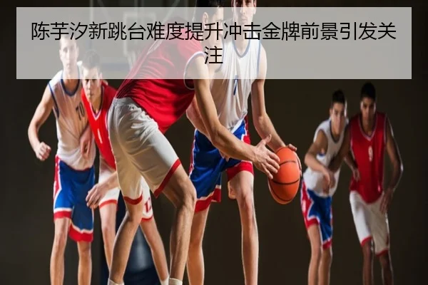陈芋汐新跳台难度提升冲击金牌前景引发关注