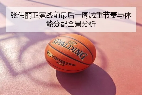 张伟丽卫冕战前最后一周减重节奏与体能分配全景分析