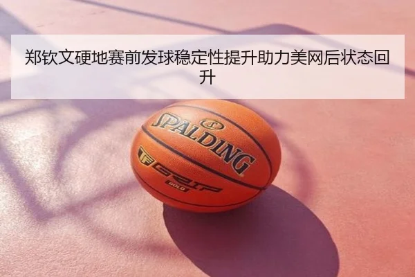 郑钦文硬地赛前发球稳定性提升助力美网后状态回升